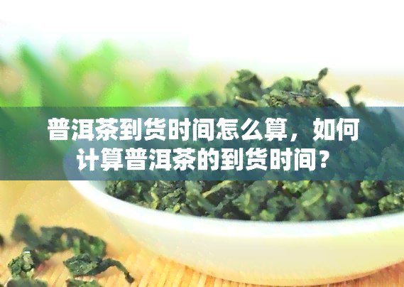 普洱茶到货时间怎么算，如何计算普洱茶的到货时间？