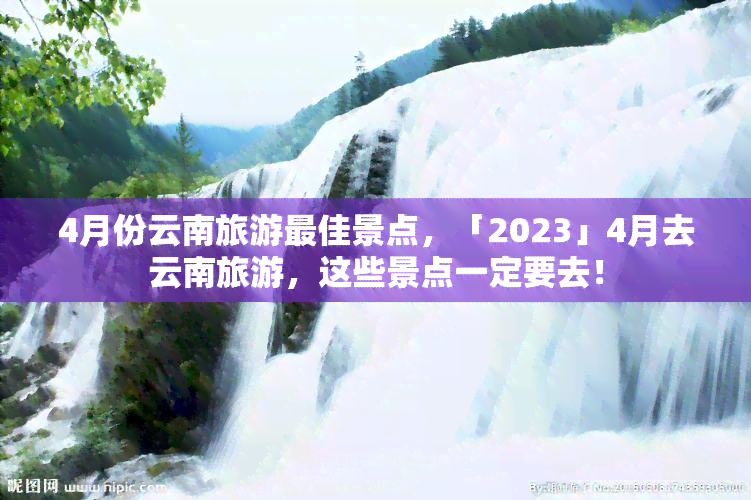 4月份云南旅游更佳景点，「2023」4月去云南旅游，这些景点一定要去！