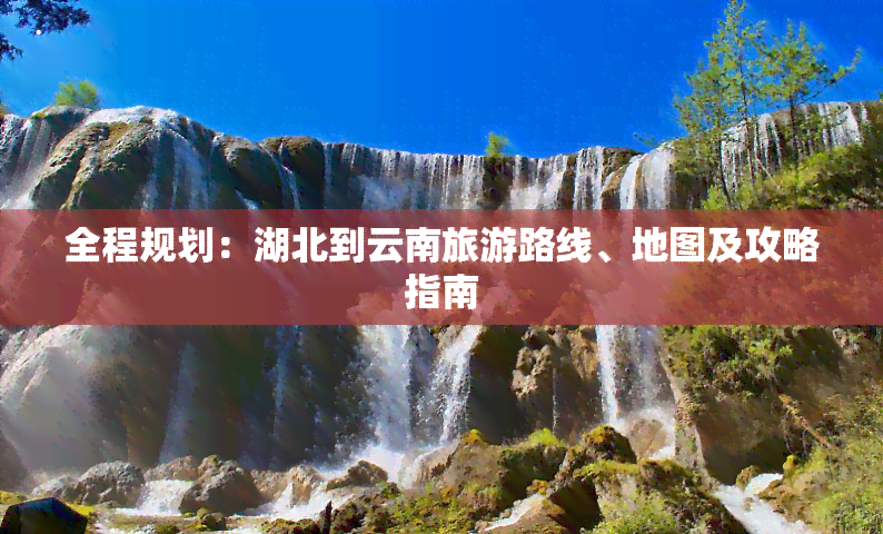 全程规划：湖北到云南旅游路线、地图及攻略指南