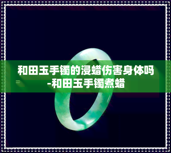 和田玉手镯的浸蜡伤害身体吗-和田玉手镯煮蜡