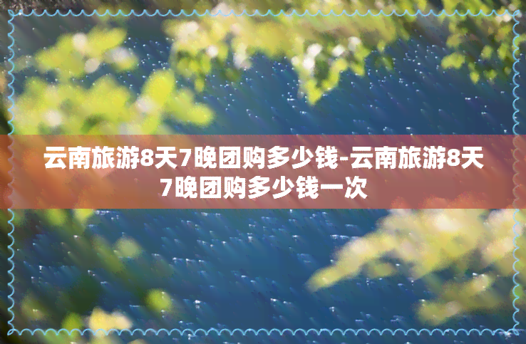 云南旅游8天7晚团购多少钱-云南旅游8天7晚团购多少钱一次