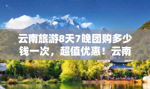 云南旅游8天7晚团购多少钱一次，超值优惠！云南旅游8天7晚团购价火热出炉，快来抢购吧！