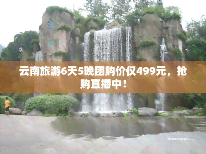 云南旅游6天5晚团购价仅499元，抢购直播中！