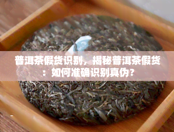 普洱茶假货识别，揭秘普洱茶假货：如何准确识别真伪？