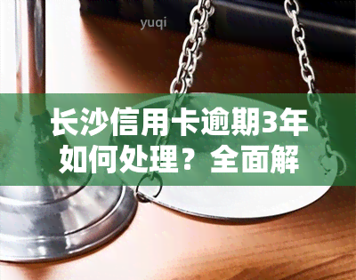 长沙信用卡逾期3年如何处理？全面解决方案！