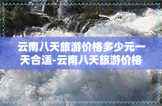 云南八天旅游价格多少元一天合适-云南八天旅游价格多少元一天合适呢