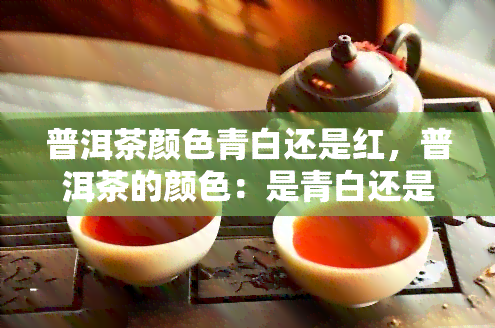 普洱茶颜色青白还是红，普洱茶的颜色：是青白还是红色？