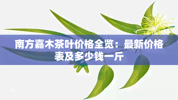 南方嘉木茶叶价格全览：最新价格表及多少钱一斤