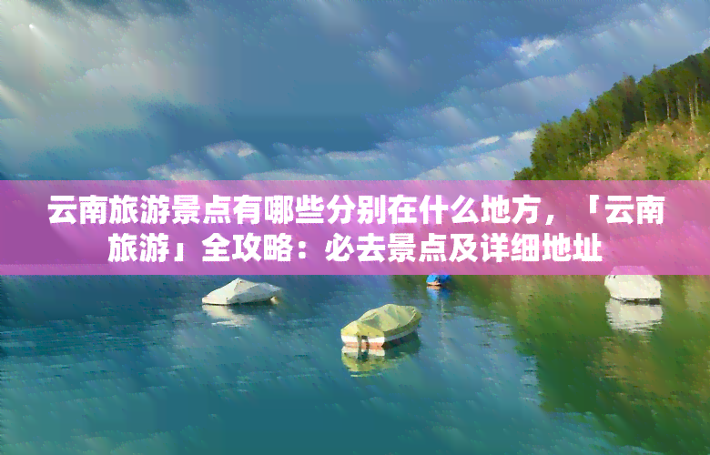 云南旅游景点有哪些分别在什么地方，「云南旅游」全攻略：必去景点及详细地址