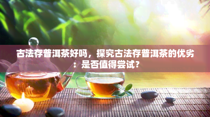 古法存普洱茶好吗，探究古法存普洱茶的优劣：是否值得尝试？