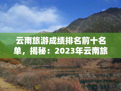 云南旅游成绩排名前十名单，揭秘：2023年云南旅游成绩排名前十的名单揭晓！