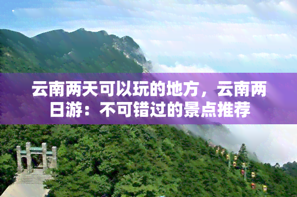 云南两天可以玩的地方，云南两日游：不可错过的景点推荐