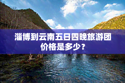 淄博到云南五日四晚旅游团价格是多少？