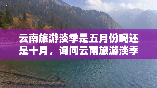 云南旅游淡季是五月份吗还是十月，询问云南旅游淡季时间：五月还是十月？