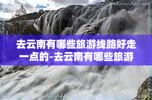 去云南有哪些旅游线路好走一点的-去云南有哪些旅游线路好走一点的地方