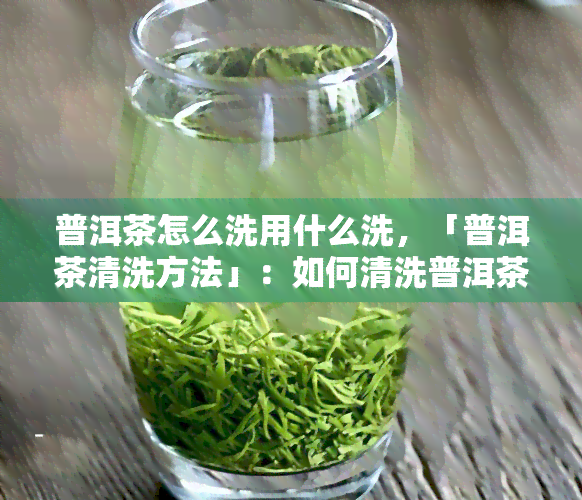 普洱茶怎么洗用什么洗，「普洱茶清洗方法」：如何清洗普洱茶，选择最适合的清洗工具