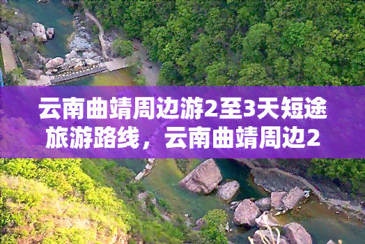 云南曲靖周边游2至3天短途旅游路线，云南曲靖周边2-3天短途游攻略：吃喝玩乐全指南