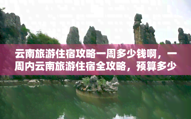 云南旅游住宿攻略一周多少钱啊，一周内云南旅游住宿全攻略，预算多少才够用？