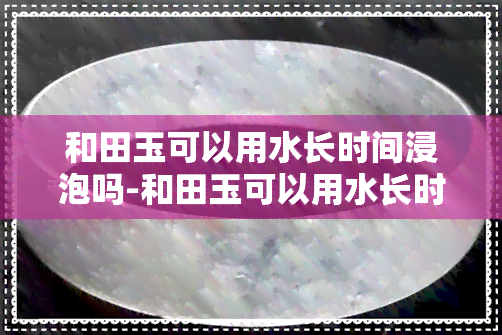 和田玉可以用水长时间浸泡吗-和田玉可以用水长时间浸泡吗为什么