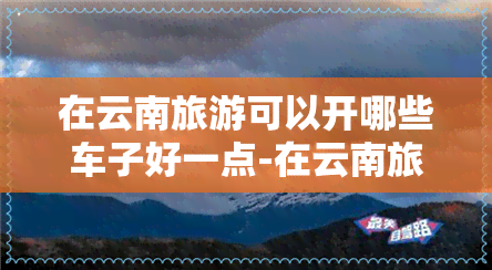 在云南旅游可以开哪些车子好一点-在云南旅游可以开哪些车子好一点呢