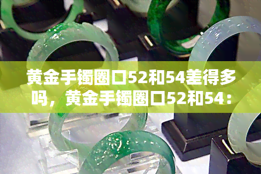 黄金手镯圈口52和54差得多吗，黄金手镯圈口52和54：差得多吗？