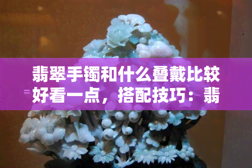 翡翠手镯和什么叠戴比较好看一点，搭配技巧：翡翠手镯与哪些饰品叠戴更出彩？