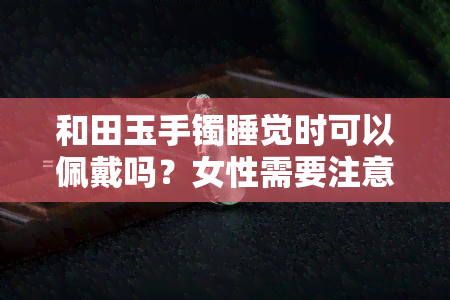 和田玉手镯睡觉时可以佩戴吗？女性需要注意什么？