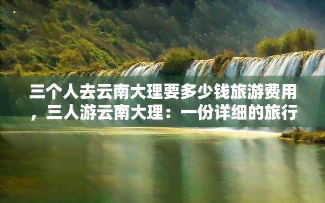 三个人去云南大理要多少钱旅游费用，三人游云南大理：一份详细的旅行费用预算