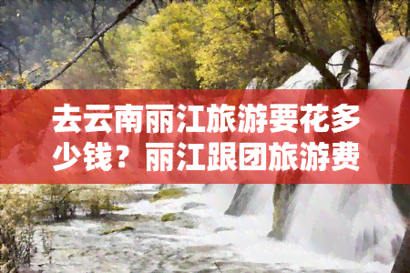 去云南丽江旅游要花多少钱？丽江跟团旅游费用全揭秘！