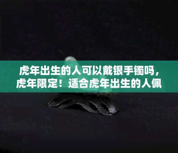 虎年出生的人可以戴银手镯吗，虎年限定！适合虎年出生的人佩戴的银手镯推荐