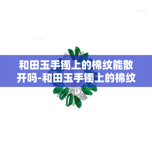 和田玉手镯上的棉纹能散开吗-和田玉手镯上的棉纹能散开吗图片