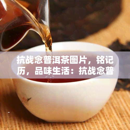 抗战念普洱茶图片，铭记历，品味生活：抗战念普洱茶图片欣