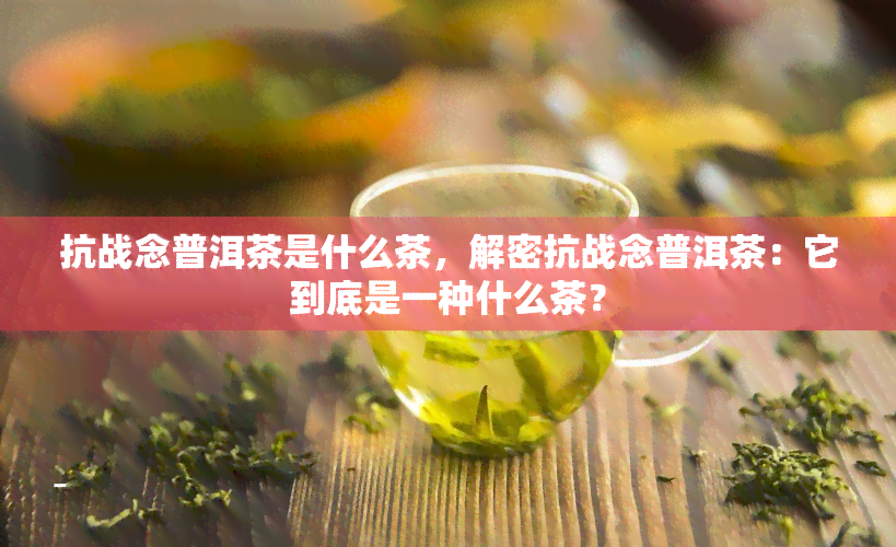 抗战念普洱茶是什么茶，解密抗战念普洱茶：它到底是一种什么茶？