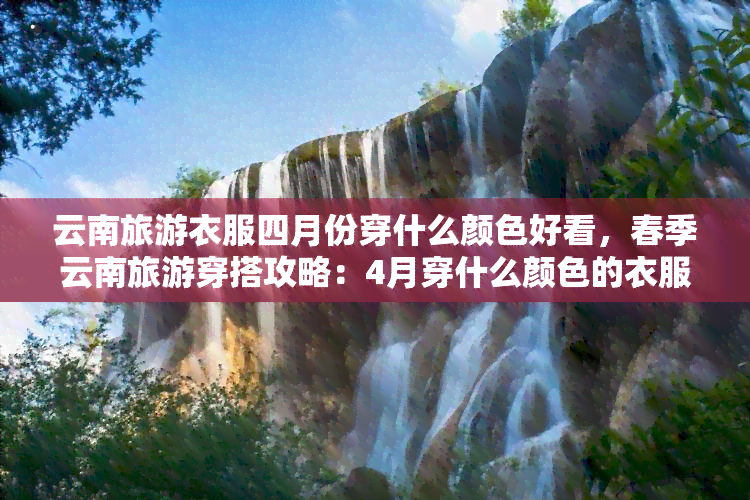 云南旅游衣服四月份穿什么颜色好看，春季云南旅游穿搭攻略：4月穿什么颜色的衣服更好看？