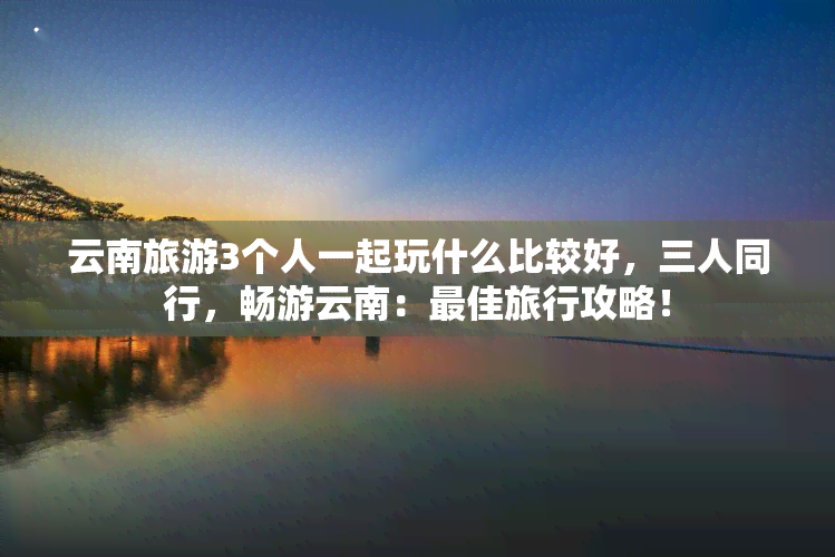 云南旅游3个人一起玩什么比较好，三人同行，畅游云南：更佳旅行攻略！