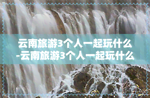 云南旅游3个人一起玩什么-云南旅游3个人一起玩什么好