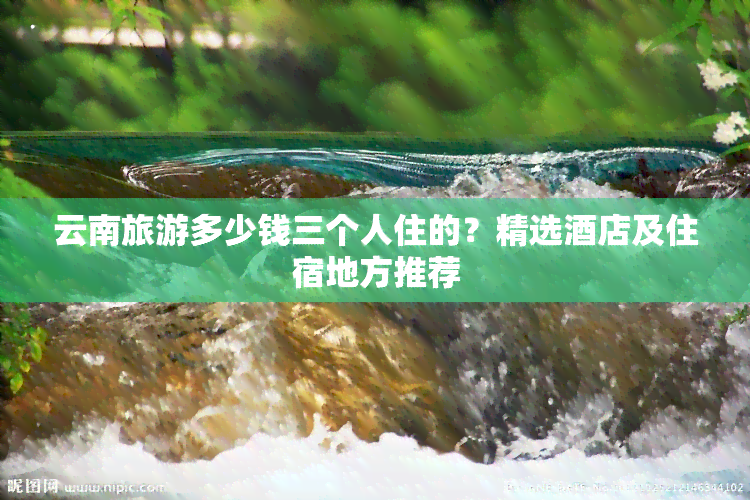 云南旅游多少钱三个人住的？精选酒店及住宿地方推荐