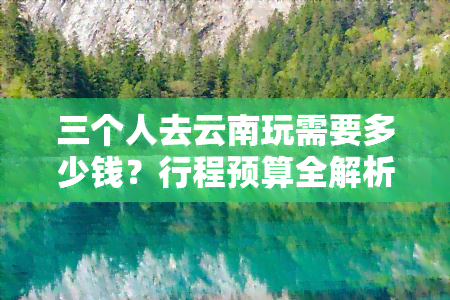 三个人去云南玩需要多少钱？行程预算全解析