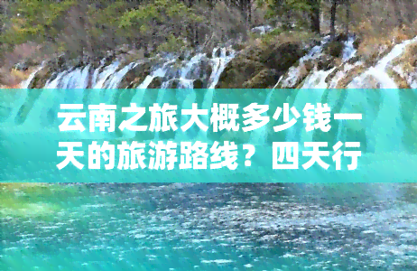 云南之旅大概多少钱一天的旅游路线？四天行程攻略全在这里！