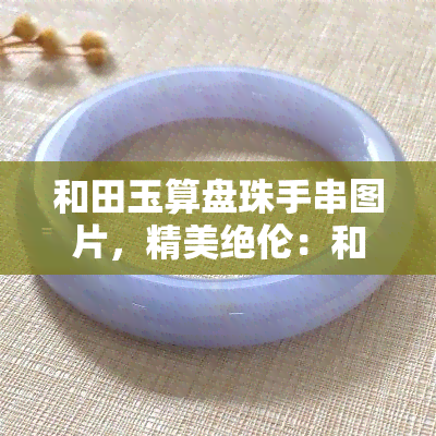 和田玉算盘珠手串图片，精美绝伦：和田玉算盘珠手串图片欣赏