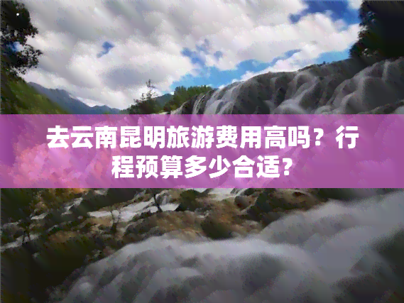 去云南昆明旅游费用高吗？行程预算多少合适？