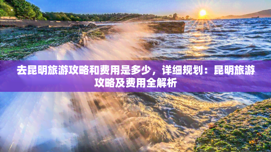 去昆明旅游攻略和费用是多少，详细规划：昆明旅游攻略及费用全解析