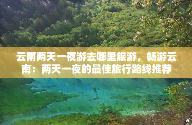 云南两天一夜游去哪里旅游，畅游云南：两天一夜的更佳旅行路线推荐