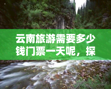 云南旅游需要多少钱门票一天呢，探秘云南：一日游门票价格全解析