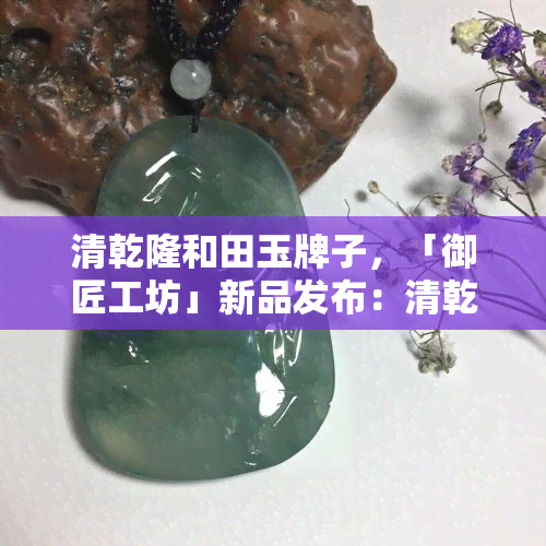 清乾隆和田玉牌子，「御匠工坊」新品发布：清乾隆和田玉牌子，尽显皇家风范！