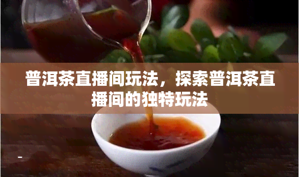 普洱茶直播间玩法，探索普洱茶直播间的独特玩法