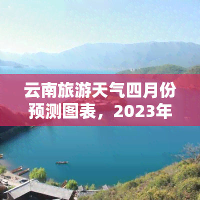 云南旅游天气四月份预测图表，2023年4月云南旅游天气预报：温度、降雨和空气质量预测图表