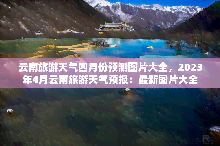 云南旅游天气四月份预测图片大全，2023年4月云南旅游天气预报：最新图片大全