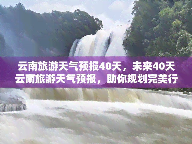 云南旅游天气预报40天，未来40天云南旅游天气预报，助你规划完美行程！