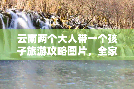 云南两个大人带一个孩子旅游攻略图片，全家出游好去处！云南两大人一小孩更佳旅游攻略及精美图片分享